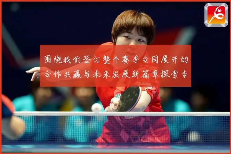围绕我们签订整个赛季合同展开的合作共赢与未来发展新篇章探索专题观察