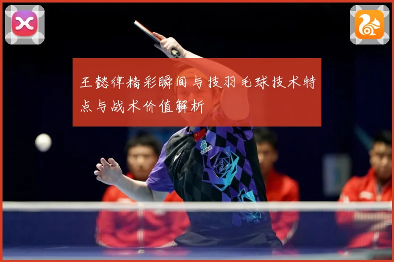 王懿律精彩瞬间与技羽毛球技术特点与战术价值解析