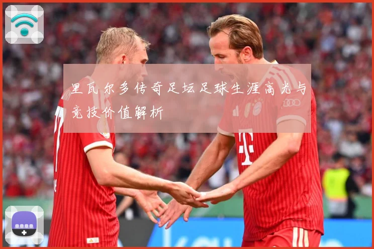 里瓦尔多传奇足坛足球生涯高光与竞技价值解析