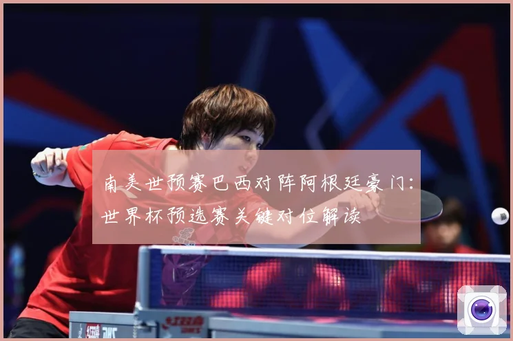 南美世预赛巴西对阵阿根廷豪门：世界杯预选赛关键对位解读
