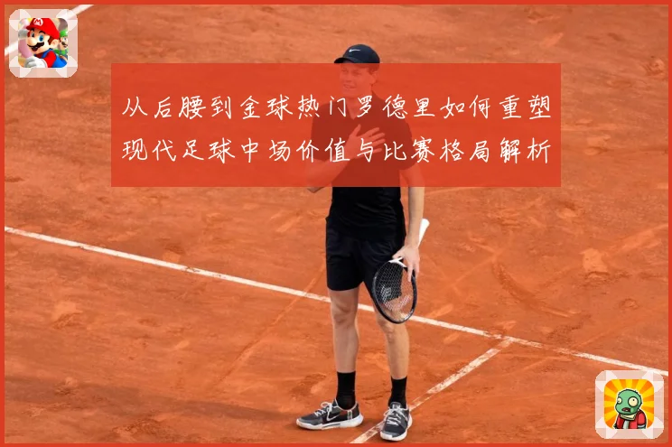 从后腰到金球热门罗德里如何重塑现代足球中场价值与比赛格局解析