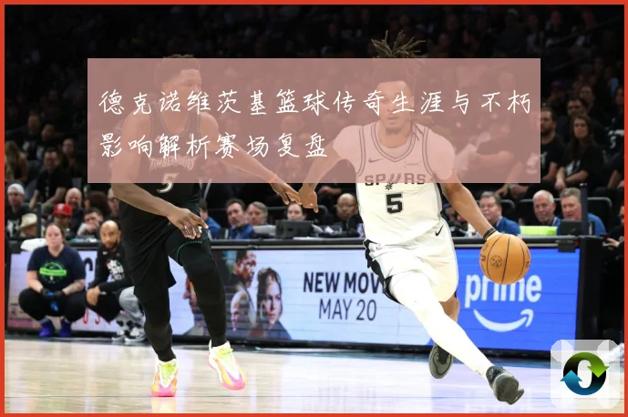 德克诺维茨基篮球传奇生涯与不朽影响解析赛场复盘