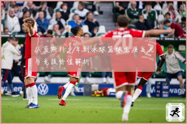 从莫斯科少年到冰球篮球生涯高光与竞技价值解析