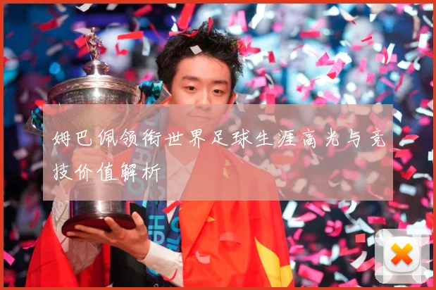 姆巴佩领衔世界足球生涯高光与竞技价值解析