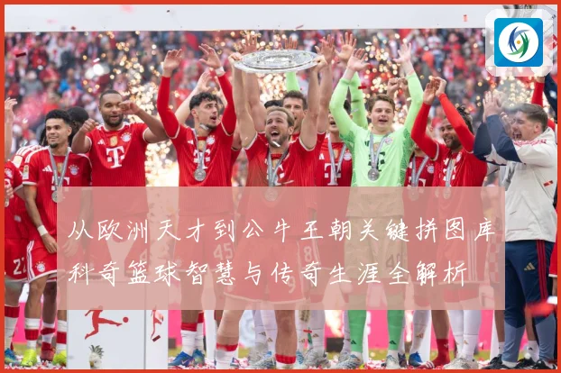 从欧洲天才到公牛王朝关键拼图库科奇篮球智慧与传奇生涯全解析