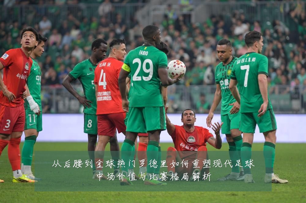 从后腰到金球热门罗德里如何重塑现代足球中场价值与比赛格局解析
